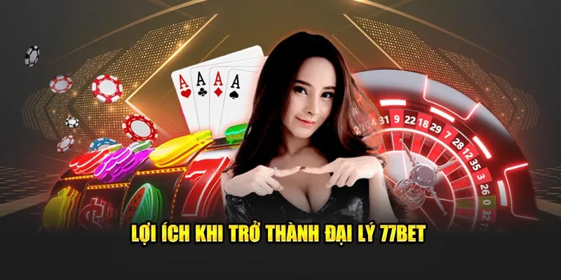 Lợi ích tuyệt vời khi trở thành đại lý 77bet 